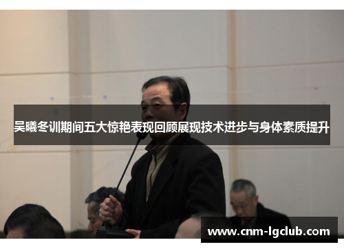 吴曦冬训期间五大惊艳表现回顾展现技术进步与身体素质提升
