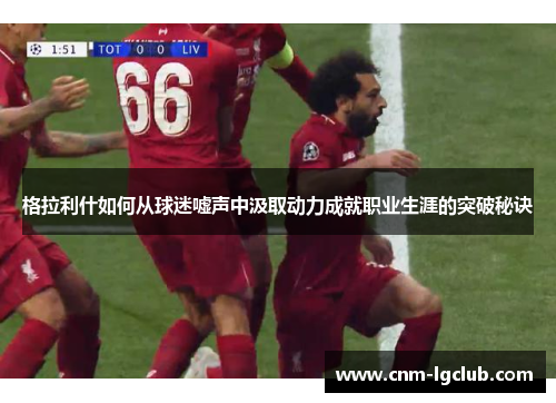 格拉利什如何从球迷嘘声中汲取动力成就职业生涯的突破秘诀