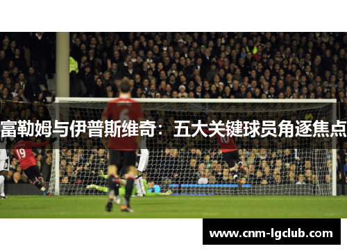 富勒姆与伊普斯维奇：五大关键球员角逐焦点