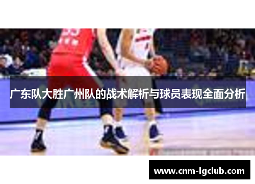 广东队大胜广州队的战术解析与球员表现全面分析