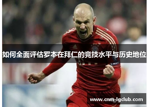 如何全面评估罗本在拜仁的竞技水平与历史地位 如何全面评估罗本在拜仁的竞技水平与历史地位