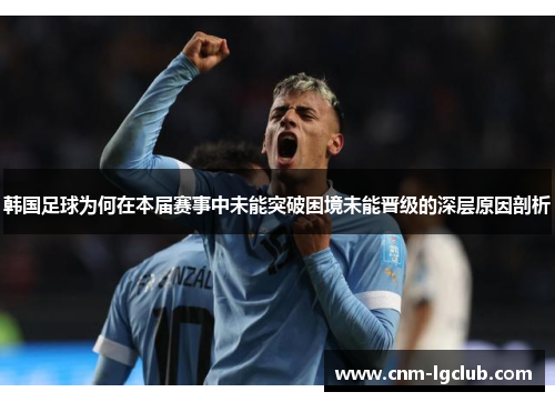 韩国足球为何在本届赛事中未能突破困境未能晋级的深层原因剖析