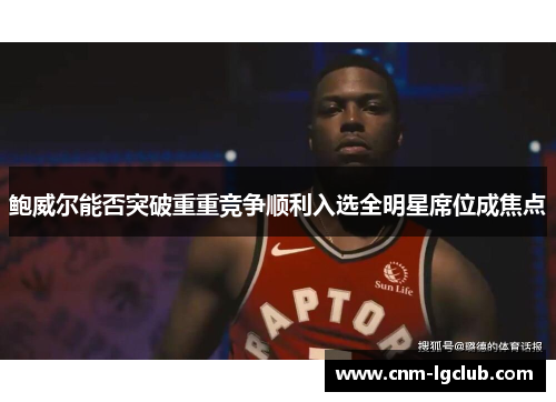 鲍威尔能否突破重重竞争顺利入选全明星席位成焦点