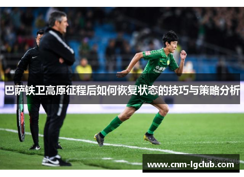 巴萨铁卫高原征程后如何恢复状态的技巧与策略分析