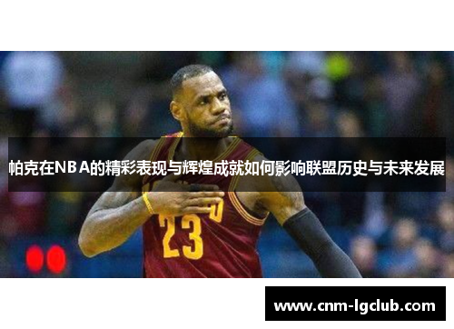 帕克在NBA的精彩表现与辉煌成就如何影响联盟历史与未来发展