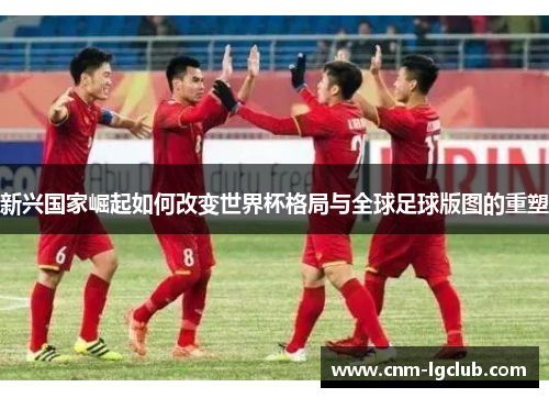 新兴国家崛起如何改变世界杯格局与全球足球版图的重塑