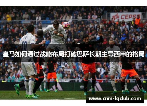 皇马如何通过战略布局打破巴萨长期主导西甲的格局