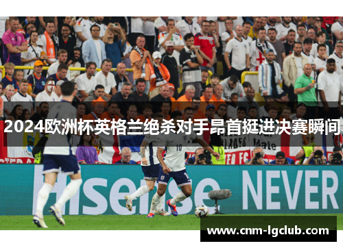 2024欧洲杯英格兰绝杀对手昂首挺进决赛瞬间 2024欧洲杯英格兰绝杀对手昂首挺进决赛瞬间