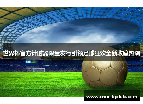 世界杯官方计时器限量发行引领足球狂欢全新收藏热潮