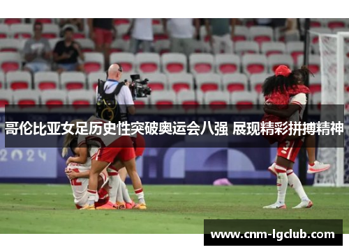 哥伦比亚女足历史性突破奥运会八强 展现精彩拼搏精神 哥伦比亚女足历史性突破奥运会八强 展现精彩拼搏精神