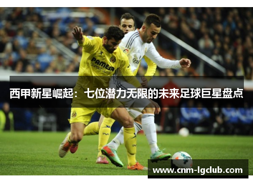 西甲新星崛起：七位潜力无限的未来足球巨星盘点