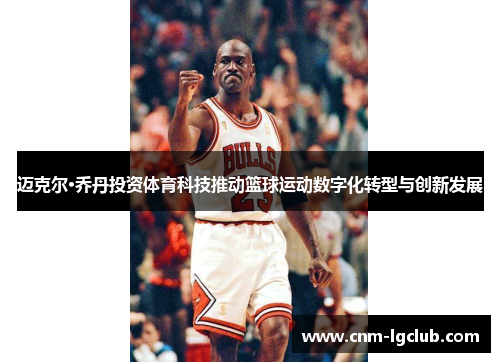迈克尔·乔丹投资体育科技推动篮球运动数字化转型与创新发展