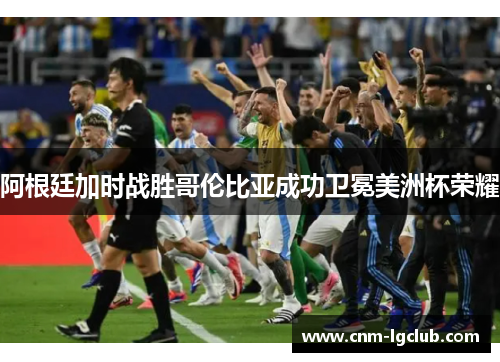 阿根廷加时战胜哥伦比亚成功卫冕美洲杯荣耀