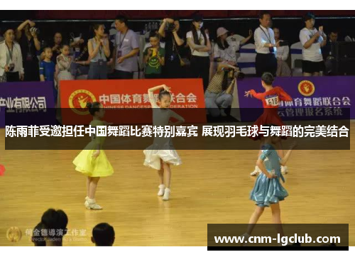 陈雨菲受邀担任中国舞蹈比赛特别嘉宾 展现羽毛球与舞蹈的完美结合